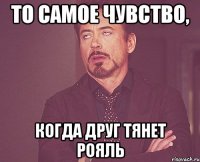 то самое чувство, когда друг тянет рояль