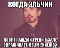 когда эльчин после каждой трени в зале спрашивает: belim ennenib?