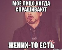 моё лицо,когда спрашивают жених-то есть