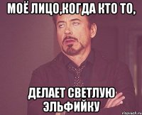 моё лицо,когда кто то, делает светлую эльфийку