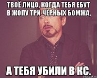 твоё лицо, когда тебя ебут в жопу три чёрных бомжа, а тебя убили в кс.