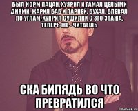 был норм пацан, хуярил и гамал целыми днями, жарил баб и парней, бухал, блевал по углам, хуярил сушилки с 3го этажа, теперь же - читаешь ска билядь во что превратился