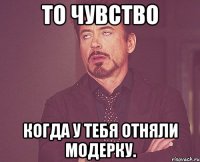 то чувство когда у тебя отняли модерку.