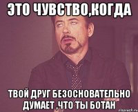 это чувство,когда твой друг безосновательно думает ,что ты ботан