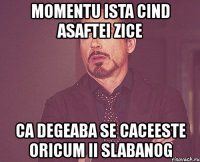 momentu ista cind asaftei zice ca degeaba se caceeste oricum ii slabanog