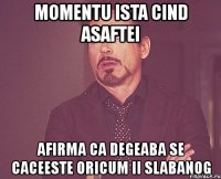 momentu ista cind asaftei afirma ca degeaba se caceeste oricum ii slabanog