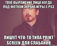 твоё выражение лица когда под фоткой экрана игры с ps3 пишут что-то типа print screen для слабаков