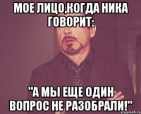 мое лицо,когда ника говорит: "а мы еще один вопрос не разобрали!"