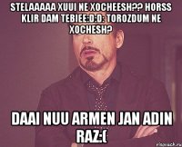 stelaaaaa xuui ne xocheesh?? horss klir dam tebiee:d:d: torozdum ne xochesh? daai nuu armen jan adin raz:(