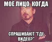 моё лицо, когда спрашивают "где видео?"