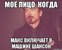 моё лицо, когда макс включает в машине шансон