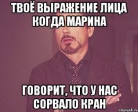 твоё выражение лица когда марина говорит, что у нас сорвало кран