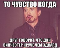 то чувство когда друг говорит, что дин винчестер круче чем эдвард