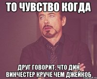 то чувство когда друг говорит, что дин винчестер круче чем джейкоб