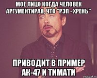 мое лицо когда человек аргументирая, что "рэп - хрень" приводит в пример ак-47 и тимати