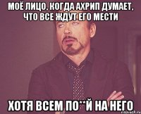 моё лицо, когда ахрип думает, что все ждут его мести хотя всем по**й на него
