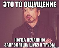 это то ощущение когда нечаянно запрвляешь шубу в трусы