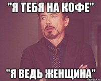 "я тебя на кофе" "я ведь женщина"