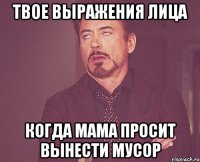 твое выражения лица когда мама просит вынести мусор