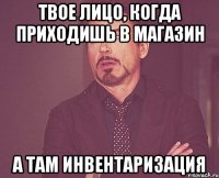 твое лицо, когда приходишь в магазин а там инвентаризация