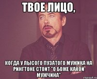 твое лицо, когда у лысого пузатого мужика на рингтоне стоит "о боже какой мужчина"