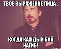 твоё выражение лица , когда каждый бой нагиб!