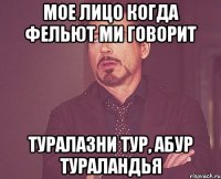 мое лицо когда фельют ми говорит туралазни тур, абур тураландья