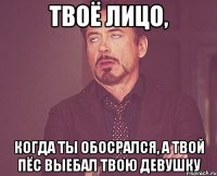 твоё лицо, когда ты обосрался, а твой пёс выебал твою девушку