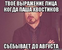 твоё выражение лица когда паша хвостиков сьёбывает до августа
