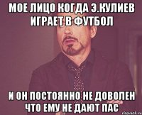 мое лицо когда э.кулиев играет в футбол и он постоянно не доволен что ему не дают пас