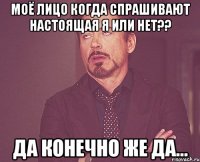 моё лицо когда спрашивают настоящая я или нет?? да конечно же да...