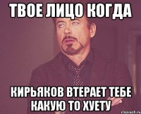 твое лицо когда кирьяков втерает тебе какую то хуету