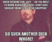 when fucking girl says : " oh you must to work harder because i dont have enought money to go for shopping" go suck another dick whore!