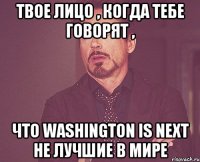 твое лицо , когда тебе говорят , что washington is next не лучшие в мире