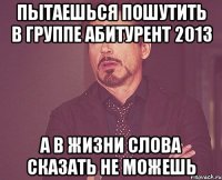 пытаешься пошутить в группе абитурент 2013 а в жизни слова сказать не можешь