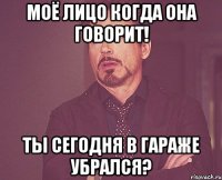 моё лицо когда она говорит! ты сегодня в гараже убрался?