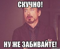 cкучно! ну же забивайте!