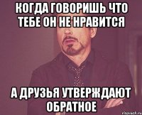 когда говоришь что тебе он не нравится а друзья утверждают обратное