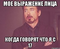 мое выражение лица когда говорят что я с 17