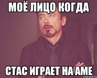 моё лицо когда стас играет на аме