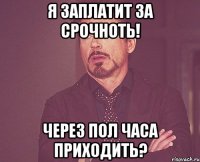 я заплатит за срочноть! через пол часа приходить?