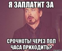 я заплатит за срочноть! через пол часа приходить?