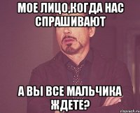 мое лицо,когда нас спрашивают а вы все мальчика ждете?