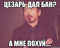 цезарь дал бан? а мне похуй....