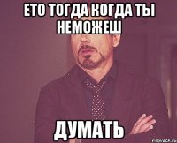 ето тогда когда ты неможеш думать