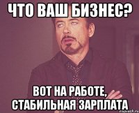 что ваш бизнес? вот на работе, стабильная зарплата