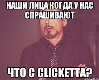 наши лица когда у нас спрашивают что с clicketta?