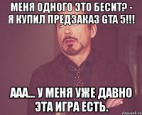 меня одного это бесит? - я купил предзаказ gta 5!!! ааа... у меня уже давно эта игра есть.