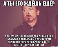 а ты его ждёшь ещё? а ты его ждёшь ещё? не дождёшься бла бла бла я слышала им в армии бром подливают придёт и бросит и ты не изменяешь?! бла бла бла