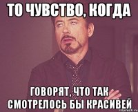 то чувство, когда говорят, что так смотрелось бы красивей